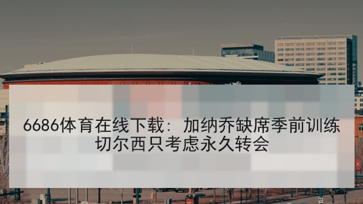 6686体育在线下载: 加纳乔缺席季前训练切尔西只考虑永久转会