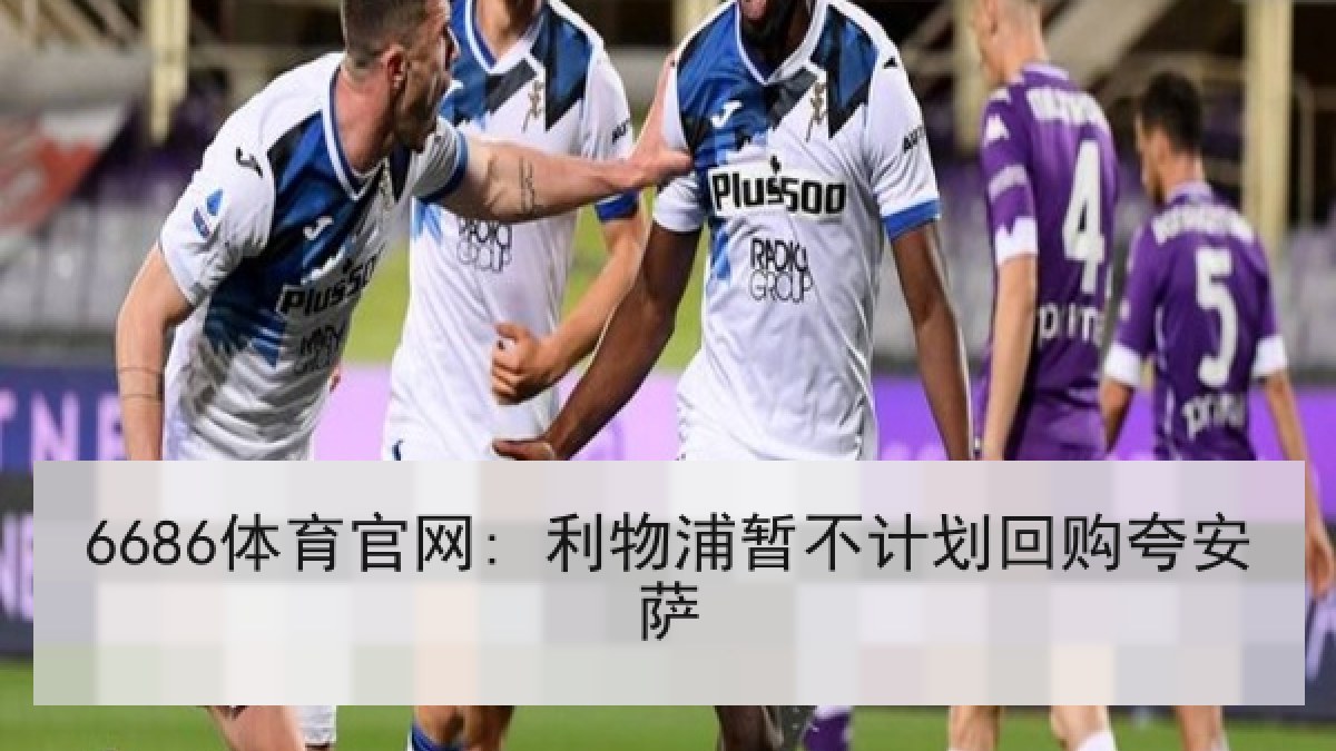 6686体育官网: 利物浦暂不计划回购夸安萨 6686体育官网: 利物浦暂不计划回购夸安萨